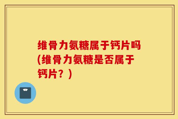维骨力氨糖属于钙片吗(维骨力氨糖是否属于钙片？)