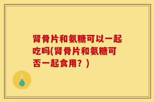 肾骨片和氨糖可以一起吃吗(肾骨片和氨糖可否一起食用？)