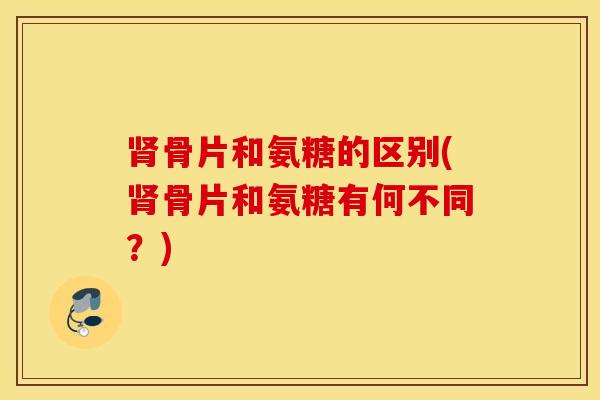 肾骨片和氨糖的区别(肾骨片和氨糖有何不同？)