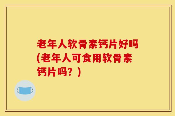 老年人软骨素钙片好吗(老年人可食用软骨素钙片吗？)