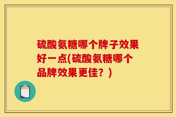 硫酸氨糖哪个牌子效果好一点(硫酸氨糖哪个品牌效果更佳？)