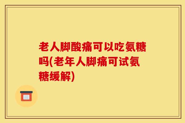老人脚酸痛可以吃氨糖吗(老年人脚痛可试氨糖缓解)