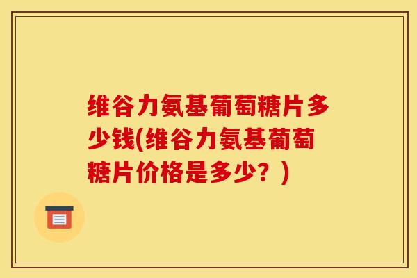 维谷力氨基葡萄糖片多少钱(维谷力氨基葡萄糖片价格是多少？)