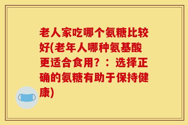 老人家吃哪个氨糖比较好(老年人哪种氨基酸更适合食用？：选择正确的氨糖有助于保持健康)