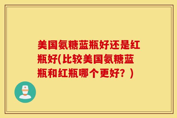 美国氨糖蓝瓶好还是红瓶好(比较美国氨糖蓝瓶和红瓶哪个更好?) 美国氨糖蓝瓶好还是红瓶好(比较美国氨糖蓝瓶和红瓶哪个更好?)