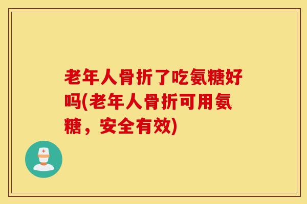 老年人骨折了吃氨糖好吗(老年人骨折可用氨糖，安全有效)