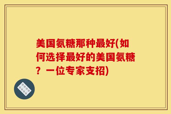 美国氨糖那种最好(如何选择最好的美国氨糖？一位专家支招)