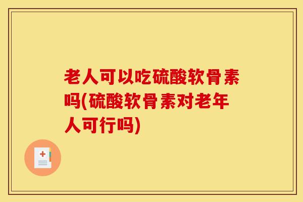 老人可以吃硫酸软骨素吗(硫酸软骨素对老年人可行吗)