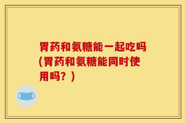 胃药和氨糖能一起吃吗(胃药和氨糖能同时使用吗？)