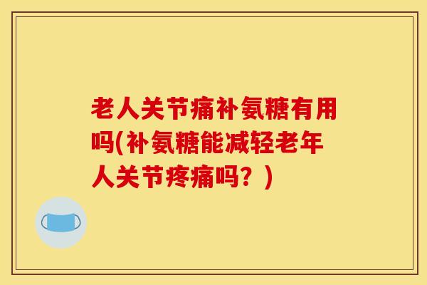老人关节痛补氨糖有用吗(补氨糖能减轻老年人关节疼痛吗？)