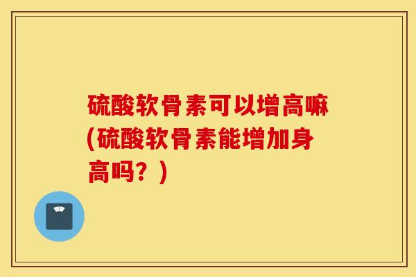 硫酸软骨素可以增高嘛(硫酸软骨素能增加身高吗？)