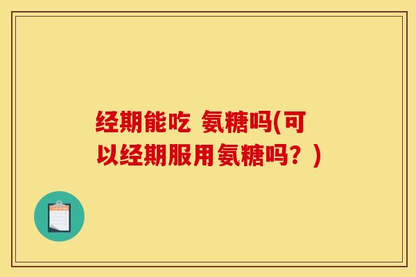 经期能吃 氨糖吗(可以经期服用氨糖吗？)