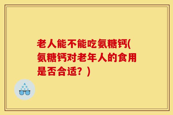 老人能不能吃氨糖钙(氨糖钙对老年人的食用是否合适？)