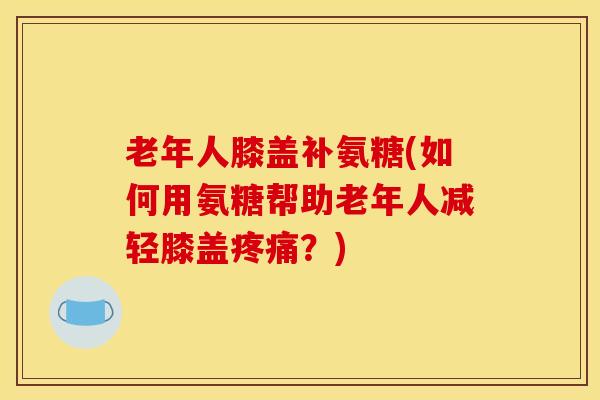 老年人膝盖补氨糖(如何用氨糖帮助老年人减轻膝盖疼痛？)