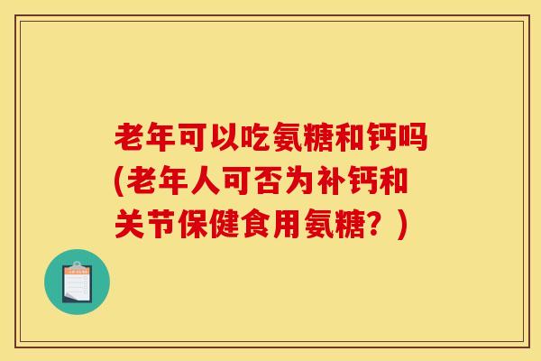 老年可以吃氨糖和钙吗(老年人可否为补钙和关节保健食用氨糖？)