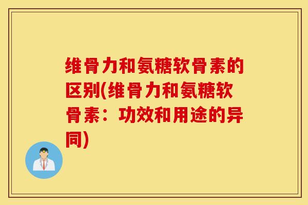 维骨力和氨糖软骨素的区别(维骨力和氨糖软骨素：功效和用途的异同)
