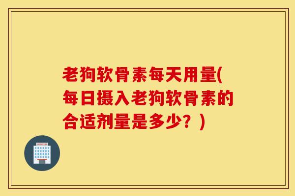 老狗软骨素每天用量(每日摄入老狗软骨素的合适剂量是多少？)