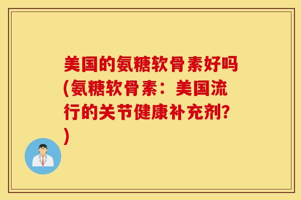 美国的氨糖软骨素好吗(氨糖软骨素:美国流行的关节健康补充剂?) 美国的氨糖软骨素好吗(氨糖软骨素:美国流行的关节健康补充剂?)