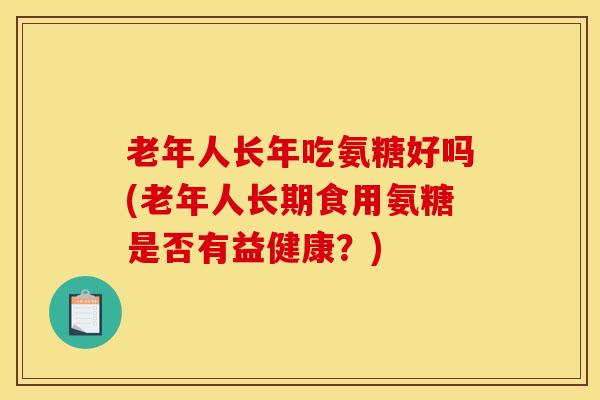 老年人长年吃氨糖好吗(老年人长期食用氨糖是否有益健康？)