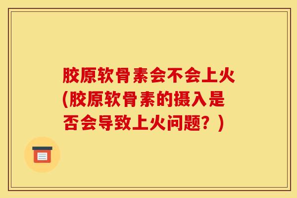 胶原软骨素会不会上火(胶原软骨素的摄入是否会导致上火问题？)