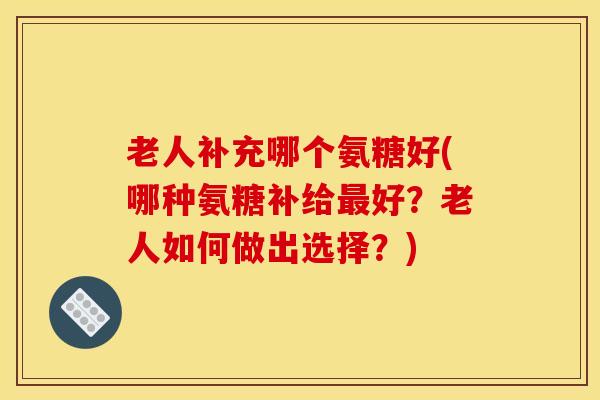 老人补充哪个氨糖好(哪种氨糖补给最好？老人如何做出选择？)