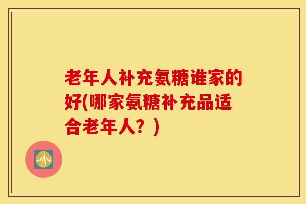 老年人补充氨糖谁家的好(哪家氨糖补充品适合老年人？)
