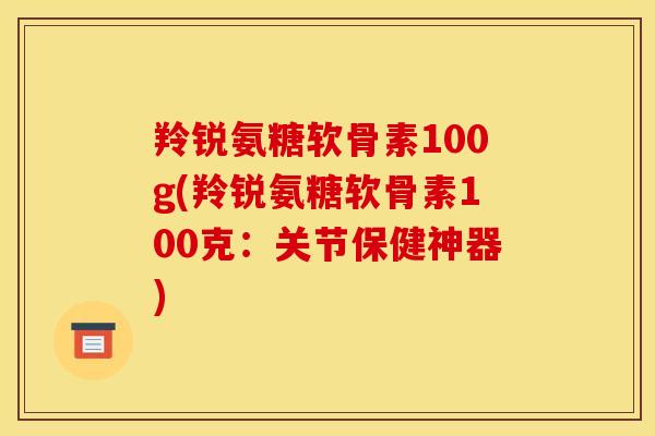 羚锐氨糖软骨素100g(羚锐氨糖软骨素100克：关节保健神器)