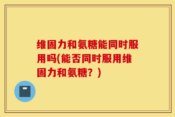 维固力和氨糖能同时服用吗(能否同时服用维固力和氨糖?) 维固力和氨糖能同时服用吗(能否同时服用维固力和氨糖?)