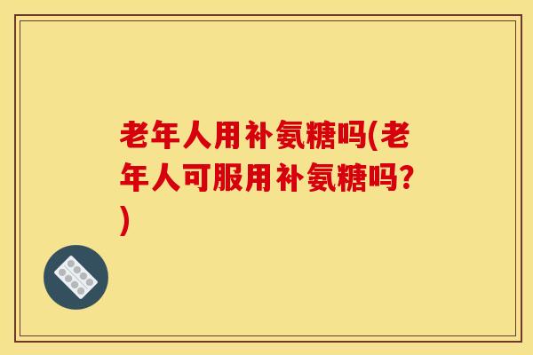 老年人用补氨糖吗(老年人可服用补氨糖吗？)