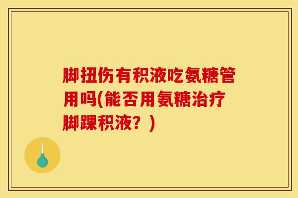 脚扭伤有积液吃氨糖管用吗(能否用氨糖治疗脚踝积液？)