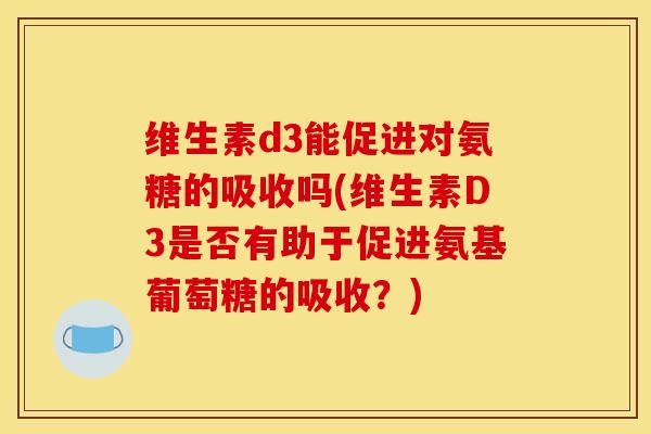维生素d3能促进对氨糖的吸收吗(维生素D3是否有助于促进氨基葡萄糖的吸收?) 维生素d3能促进对氨糖的吸收吗(维生素D3是否有助于促进氨基葡萄糖的吸收?)