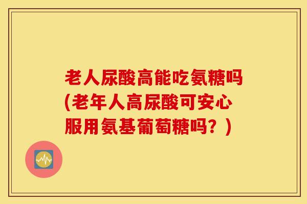 老人尿酸高能吃氨糖吗(老年人高尿酸可安心服用氨基葡萄糖吗？)