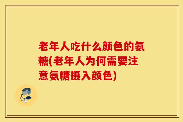 老年人吃什么颜色的氨糖(老年人为何需要注意氨糖摄入颜色)