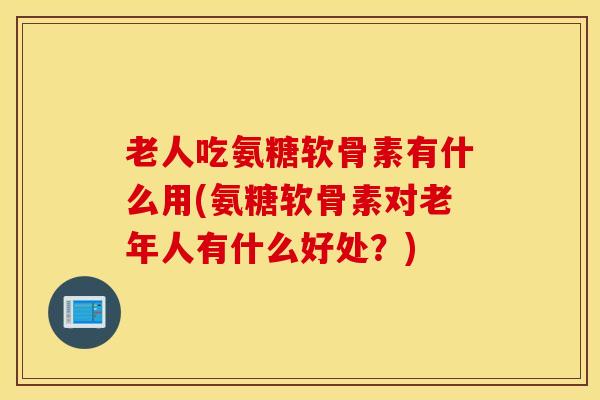 老人吃氨糖软骨素有什么用(氨糖软骨素对老年人有什么好处？)