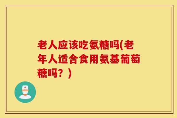 老人应该吃氨糖吗(老年人适合食用氨基葡萄糖吗？)