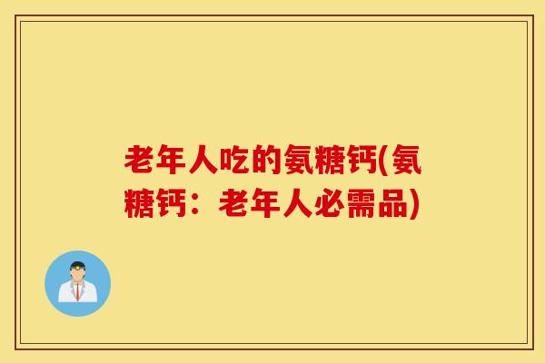 老年人吃的氨糖钙(氨糖钙：老年人必需品)