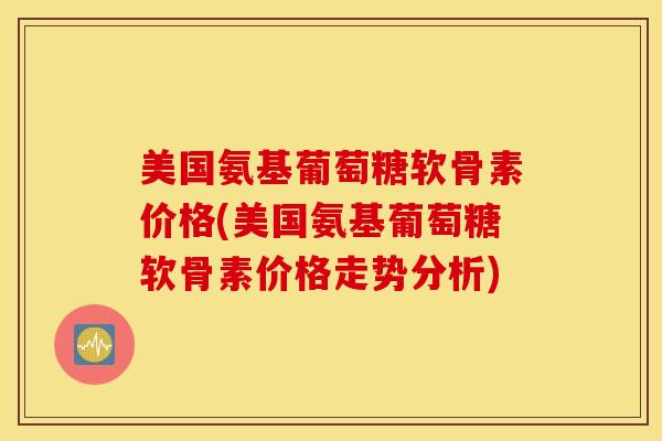 美国氨基葡萄糖软骨素价格(美国氨基葡萄糖软骨素价格走势分析) 美国氨基葡萄糖软骨素价格(美国氨基葡萄糖软骨素价格走势分析)