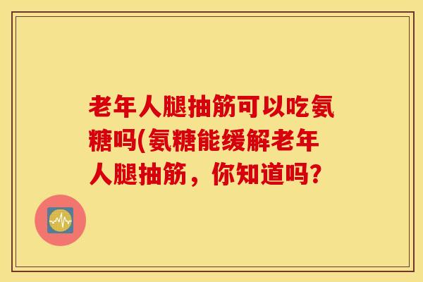 老年人腿抽筋可以吃氨糖吗(氨糖能缓解老年人腿抽筋,你知道吗? 老年人腿抽筋可以吃氨糖吗(氨糖能缓解老年人腿抽筋,你知道吗?