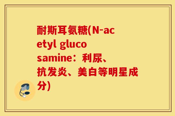 耐斯耳氨糖(N-acetyl glucosamine：利尿、抗发炎、美白等明星成分)