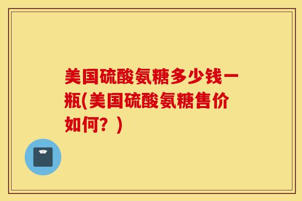 美国硫酸氨糖多少钱一瓶(美国硫酸氨糖售价如何？)