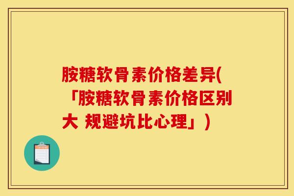 胺糖软骨素价格差异(「胺糖软骨素价格区别大 规避坑比心理」)