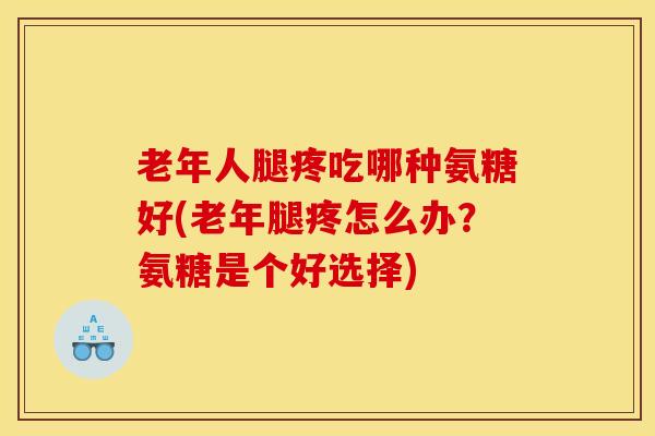 老年人腿疼吃哪种氨糖好(老年腿疼怎么办？氨糖是个好选择)