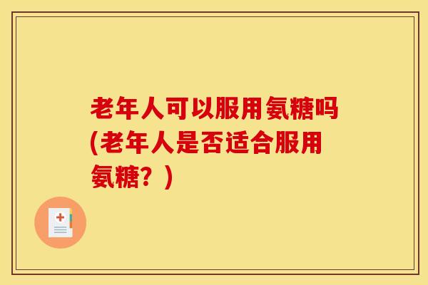 老年人可以服用氨糖吗(老年人是否适合服用氨糖？)