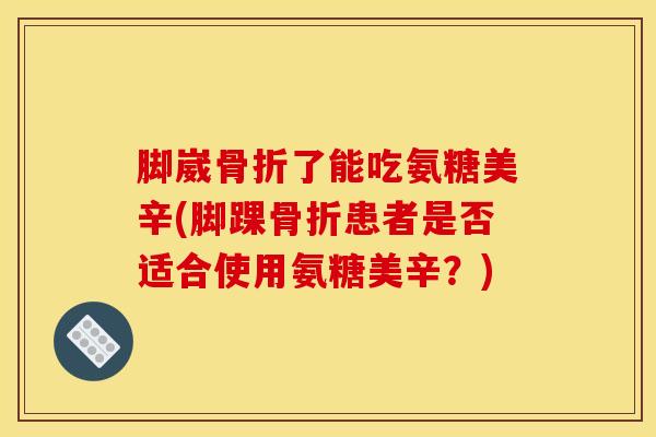 脚崴骨折了能吃氨糖美辛(脚踝骨折患者是否适合使用氨糖美辛？)