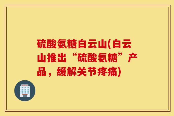 硫酸氨糖白云山(白云山推出“硫酸氨糖”产品，缓解关节疼痛)