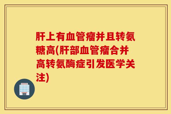 肝上有血管瘤并且转氨糖高(肝部血管瘤合并高转氨酶症引发医学关注)