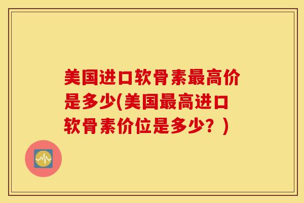 美国进口软骨素最高价是多少(美国最高进口软骨素价位是多少？)