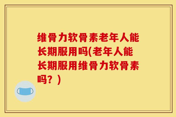 维骨力软骨素老年人能长期服用吗(老年人能长期服用维骨力软骨素吗？)