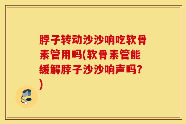 脖子转动沙沙响吃软骨素管用吗(软骨素管能缓解脖子沙沙响声吗？)