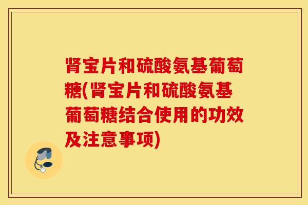 肾宝片和硫酸氨基葡萄糖(肾宝片和硫酸氨基葡萄糖结合使用的功效及注意事项)